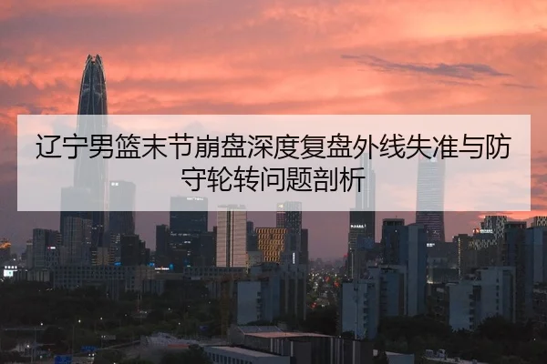 辽宁男篮末节崩盘深度复盘外线失准与防守轮转问题剖析